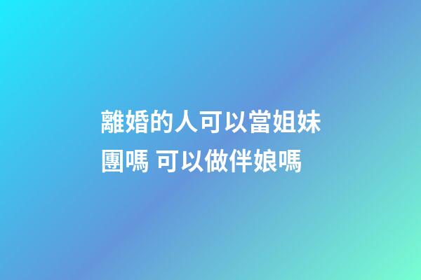 離婚的人可以當姐妹團嗎 可以做伴娘嗎